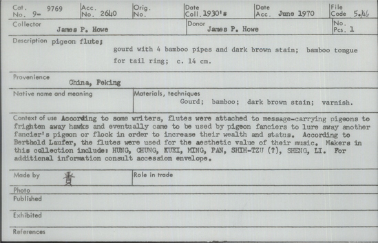 Documentation associated with Hearst Museum object titled Pigeon flute, accession number 9-9769, described as Pigeon flute; gourd with 4 bamboo pipes and dark brown stain; bamboo tongue for tail ring; 14 cm. According to some writers, flutes were attached to message-carrying pigeons to frighten away hawks and eventually came to be used by pigeon fanciers to lure away another fancier’s pigeon or flock in order to increase their wealth and status. According to Berthold Laufer, the flutes were used for the aesthetic value of their music. Makers in this collection include: HUNG, CHUNG, KUEI, MING, PAN, SHIH-TZU (?), SHENG, LI.