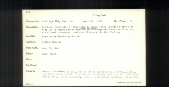 Documentation associated with Hearst Museum object titled Metal bowl, accession number 7-5133a,b, described as a) Metal bowl with b) lid; (saan so kapak); bowl is brass plated with tin; olid is copper plated with tin and has engraved floral motif on top; rim of bowl is notched; bowl diameter 18.6 cm; lid diameter 15.8 cm. In daily use by entire household as a serving, eating and food storage vessel. Probably not orinally made as a set. Now only rarely used. About 1850-1900. Made by professional craftsman, bakardzija.