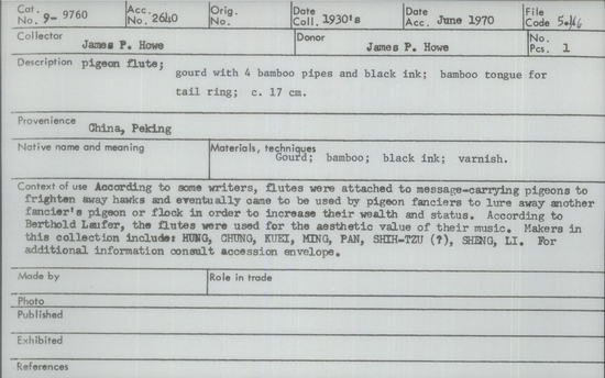 Documentation associated with Hearst Museum object titled Pigeon flute, accession number 9-9760, described as Pigeon flute; gourd with 2 bamboo pipes and black ink; bamboo tongue for tail ring; 17 cm. According to some writers, flutes were attached to message-carrying pigeons to frighten away hawks and eventually came to be used by pigeon fanciers to lure away another fancier’s pigeon or flock in order to increase their wealth and status. According to Berthold Laufer, the flutes were used for the aesthetic value of their music. Makers in this collection include: HUNG, CHUNG, KUEI, MING, PAN, SHIH-TZU (?), SHENG, LI.