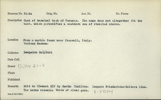 Documentation associated with Hearst Museum object titled Terminal bust (reproduction), accession number 21-34, described as Cast of terminal bust of Oceanus. The name does not altogether fit the bust, which personifies a southern sea of vineclad shores.  From a marble found near Pozzuoli, Italy.  Vatican Museum.  Sold to Clement XIV by Gavin Familton.  Compare Friederichs-Wolters 1544.  The horns resemble those of river gods.