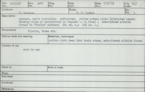 Documentation associated with Hearst Museum object titled Robe, accession number 5-11492, described as Robe, Nigeria, Hausa. July 27, 1972. 5-11492, acc no. 2879, file code 8.3. Collector: T.D. Lanagan. Donor: W.H. Lawson. Materials, techniques: Cotton cloth sewn into tunic shape, embroidered with white thread Context of use: Worn by men Description: Garment, men's tuniclike; unfinished; yellow cotton cloth (with printed legend showing place of manifacture in England - in blue); embroidered with white thread in "Muslim" pattern; 204 cm. w.; 140 cm. l.;