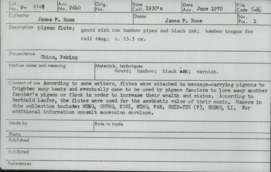 Documentation associated with Hearst Museum object titled Pigeon flute, accession number 9-9744, described as Pigeon flute; gourd with 2 bamboo pipes and black ink; bamboo tongue for tail ring; 15.5 cm. According to some writers, flutes were attached to message-carrying pigeons to frighten away hawks and eventually came to be used by pigeon fanciers to lure away another fancier’s pigeon or flock in order to increase their wealth and status. According to Berthold Laufer, the flutes were used for the aesthetic value of their music. Makers in this collection include: HUNG, CHUNG, KUEI, MING, PAN, SHIH-TZU (?), SHENG, LI.