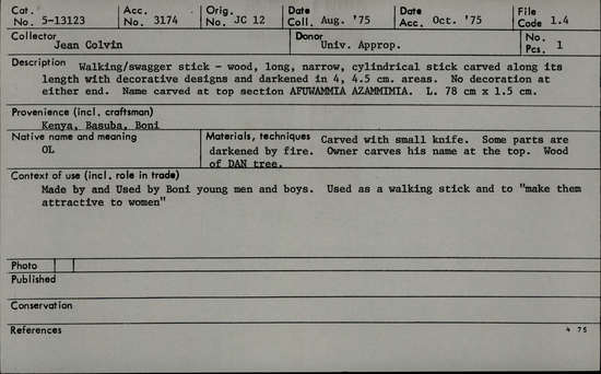 Documentation associated with Hearst Museum object titled Walking stick, accession number 5-13123, described as OL., Kenya, Basuba, Boni. August, 1975. 5-13123, acc no. 3174. File code: 1.4 Collector: Jean Colvin. Donor: University appropriation. Materials, techniques: Carved with small knif. Some parts are darkened by fire. Owner carves his name at the top. Wood of DAN tree. Context of use: Made by and Used by Boni young men and boys. Used as a walking stick and to "make then attractive to women" Description: Walking/swagger stick- wood, long, narrow, cylindrical stick carved along its length with decorative designs and darkened in 4, 4.5 cm. areas. No decoration at either end. Name carved at top section AFUWAMMIA AZAMMIMIA. L. 78 cm x 1.5 cm.