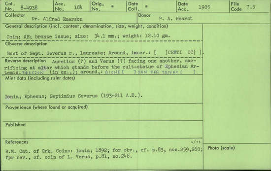 Documentation associated with Hearst Museum object titled Coin: æ, accession number 8-4938, described as Coin; AE; Roman. 12.10 grams, 34.1 mm. Septimius Severus, 193-211 AD. Ephesus, Turkey. Obverse: [      ] CEΠTI   CC[  ], bust of Septimius Severus r. laureate. Reverse: ΔΙCΝΕ[   ] ΙΩΝ ΠΡΩ ΤΩΝΑC [  ], Aurelius (?) and Verus (?) facing one another, sacrificing at altar in front of the cult-statue of Ephesian Artemis (Latin: Diana); in exergue, ΕΦΕCΙΟΝ.