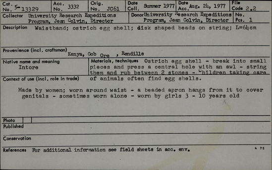 Documentation associated with Hearst Museum object titled Necklace, accession number 5-13329, described as Intore., Kenya, Gob Dogo, Rendille. Summer, 1977. 5-13329, acc no. 3332. File code: 2.2 Collector: Jean Colvin. Donor: Jean Colvin. Materials, techniques: Ostrich egg shell- break into small pieces and press a central hole with an awl- string them and rub between 2 stones- children taking care of animals often find egg shells. Context of use: Made by women; won around waist- a beaded apron hangs from it to cover genitals-sometimes worn alone- worn by girls 3-10 years old. Description: Waistband; ostrich egg shell; disk shaped beads on strings; L=64 cm.  References: for additional information see field sheets in acc. env.