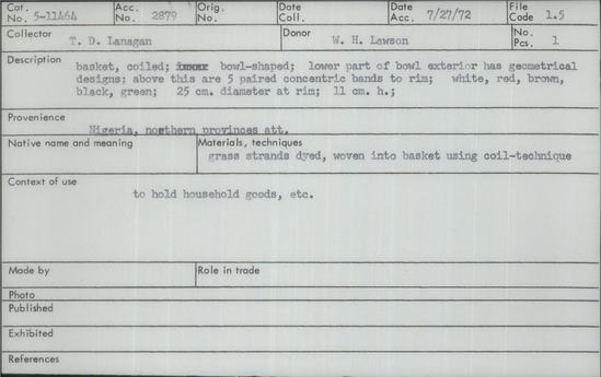 Documentation associated with Hearst Museum object titled Basket, accession number 5-11464, described as Basket, Nigeria, northern provinces. July 27, 1972. 5-11464, acc no. 2879, file code 1.5. Collector: T.D. Lanagan. Donor: W.H. Lawson. Materials, techniques: grass strands dyed, woven into basket using coil-technique Context of use: to hold household goods, etc. Description: Basket, coiled; bowl-shaped; lower part of bowl exterior has geometrical designs; above this are 5 paired concentric bands to rim; white, red, brown, black, green; 25 cm. diameter at rim; 11 cm. h.;