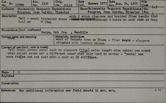 Documentation associated with Hearst Museum object titled Bell, accession number 5-13380, described as Koro., Kenya, Gob Ore, Rendille. Summer, 1977. 5-13380, acc no. 3332. Orig. No. 41e. File code: 1.3 Collector: Jean Colvin. Donor: Jean Colvin. Materials, techniques: Wood of Bubunto tree or Khasa tree- fiber braid- clappers attached with leather straps Context of use: Camel bell- hangs around camel's neck so clappers (ilmo) swings length wise making one sound when animal moves and a different sound when only head is moving- special med made these and are paid with a goat or 10 shillings. Description: Bell- wood; trapezoid shape with 2 stick clappers and braided fiber handle tied through 2 holes on each side at top. L-41 cm. W-18 cm.