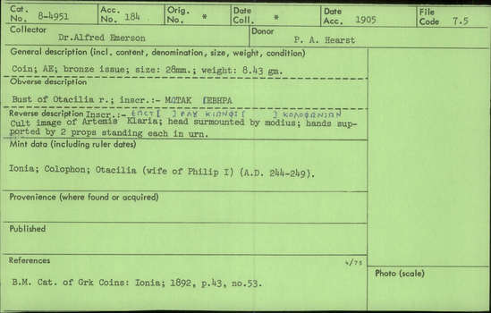 Documentation associated with Hearst Museum object titled Coin: æ, accession number 8-4951, described as Coin; AE; Greek. 8.43 grams, 28 mm. Otacilia, 244-249 AD. Colophon, Turkey. Obverse: MΩTAK    ΙEBHPA, Bust of Otacilia r. Reverse: ΕΠCT [  ] ΡΛƱ  KIΩNΦI [    ] ΚΟΛΟΦΩΝΙΩΝ, cult image of Artemis Klaria, head surmounted by modius, hands supported by 2 props standing each in urn.