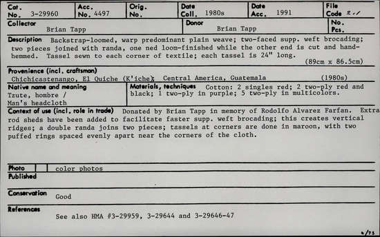 Documentation associated with Hearst Museum object titled Textile, accession number 3-29960, described as Backstrap-loomed, warp-predominant plain weave; two-faced supp. weft brocading; two  pieces joined with randa; one end loom-finished, other end is cut and hand-hemmed. Tassel sewn to each corner of textile; each tassel is 24" long. 89 cm x 86.5 cm. Native name/meaning: Tzute, hombre/Man's headcloth. Materials, techniques: Cotton: 2 singles red; 2 two-ply red and black; 1 two-ply in purple; 5 two-ply in multicolors. Context of use: Donated by Brian Tapp in memory of Rodolfo Alvarez Farfan. Extra rod sheds have been added to facilitate faster supp. weft brocading; this creates vertical ridges; a double randa joins two pieces; tassels at corners are done in maroon, with two puffed rings spaced evenly apart near the corners of the cloth.
