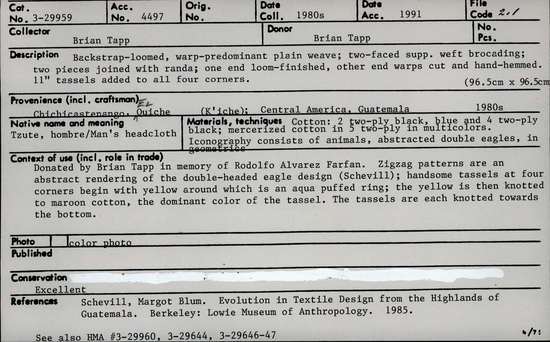 Documentation associated with Hearst Museum object titled Tzute, accession number 3-29959, described as Backstrap-loomed, warp-predominant plain weave; two-faced supp. weft brocading; two  pieces joined with randa; one end loom-finished, other end warps cut and hand-hemmed. 11" tassels added to all four corners. 96.5 cm x 96.5 cm. Native name/meaning: Tzute, hombre/Man's headcloth. Materials, techniques: Cotton: 2 two-ply black, blue and 4 two-ply black; mercerzied cotton in 5 two-ply in multicolors. Iconography consists of animals, abstracted double eagles, in geometrics. Context of use: Donated by Brian Tapp in memory of Rodolfo Alvarez Farfan. Zigzag patterns are an abstract rendering of the double-headed eagle design (Schevill); handsome tassels at four corners begin with yellow around which is an aqua puffed ring; the yellow is then knotted to maroon cotton, the dominant color of the tassel. The tassels are each knotted towards the bottom.