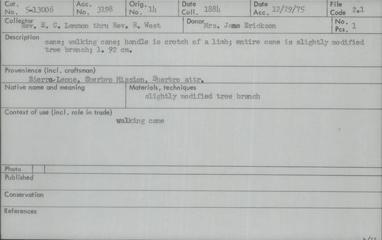 Documentation associated with Hearst Museum object titled Walking stick, accession number 5-13006, described as Walking stick., Sierra Leone, Sherbro Mission, Sherbro attr. 1884. 5-13006, acc no. 3198. Orig. No. 14. File code: 2.1 Collector: Rev. E.C. Lemmon through Rev. R. West. Donor: Mrs. Jane Erickson. Materials, techniques: Slightly modified tree branch Context of use: Walking cane Description: Cane; walking cane; handle is crotch of a limb; entire cane is slightly modified tree branch; l. 92 cm.