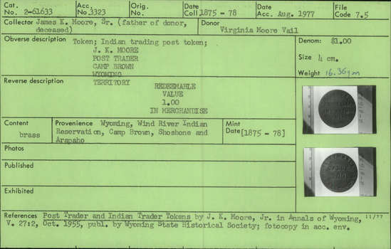 Documentation associated with Hearst Museum object titled Token: brass, accession number 2-61633, described as Token, made of brass.  Obverse:  "J. K. MOORE." "POST TRADER" "CAMP BROWN." "WYOMING" "TERRITORY"  Reverse:  "REDEEMABLE" "VALUE" "1.00" "IN MERCHANDISE