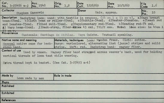 Documentation associated with Hearst Museum object titled Loom, accession number 3-25486a-j, described as Back-strap loom; wood; with textile in process. (length 24 cm x width 53 cm); a) Warp breast beam - length 68 cm. b) Cloth beam or roller - length 69 cm. c) Shuttle - length 54 cm. d) Beater - 90 cm x 6 cm. e) Leash rod and leashes - length 75 cm. f) Shed roll - length 79 cm. g) Supplementary rod- length 76 cm. h) Heading rod - length 74 cm. i) Warp beam - length 69 cm. j) Back-strap, fiber length 43 cm, width 7.5 cm. Total loom size: length 1 meter 40 cm, width 53 cm. Native name and meaning: Mecopal native name for back-strap band. Materials, techniques: loom; wooden frame. Cloth; cotton. Warps; varicolored, alternating ikat (jaspe) striped and solid strips. Weft; red. Back-strap band; maguey fiber. Context of use: Used by women. Maguey fiber band strapped across weaver's back, used for holding vertical threads of loom taut while weaving. Extra thread kept in basket ( See Cat. 3-24393 a-t). Made by: loom made by men.
