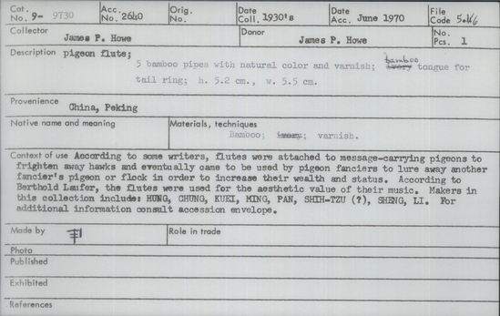 Documentation associated with Hearst Museum object titled Pigeon flute, accession number 9-9730, described as pigeon flute; 5 bamboo pipes with natural color and varnish; bamboo tongue for tail ring; According to some writers, flutes were attached to message-carrying pigeons to frighten away hawks and eventually came to be used by pigeon fanciers to lure away another fancier’s pigeon or flock in order to increase their wealth and status.  According to Berthold Laufer, the flutes were used for the aesthetic value of their music.  Makers in this collection include: HUNG, CHUNG, KUEI, MING, PAN, SHIH-TZU (?), SHENG, LI. For additional information consult accession envelope.