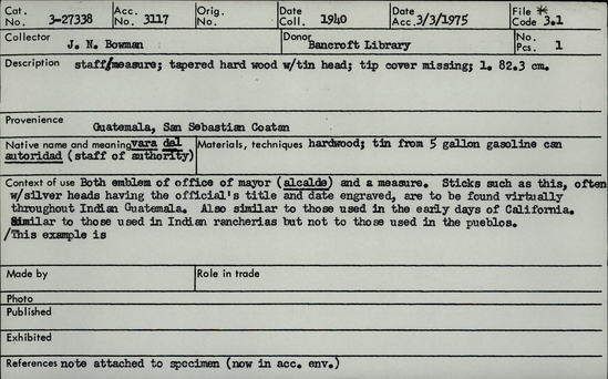 Documentation associated with Hearst Museum object titled Walking stick, accession number 3-27338, described as Staff/measure; tapered hard wood with tin head; tip cover missing; length 82.3 cm. Native name and meaning: vara del autoridad (staff of authority). Context of use: Both emblem of office of mayor (alcalde) and a measure. Sticks such as this, often w/ silver heads having the official's title and date engraved, are to be found virtually throughout Indian Guatemala. Also similar to those used in the early days of California. Similar to those used in Indian rancherias but not to those used in the pueblos / This example is