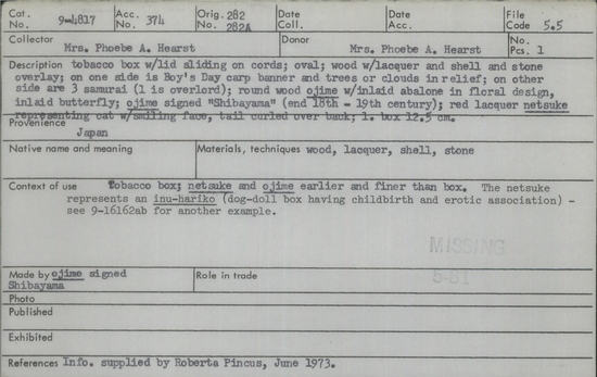 Documentation associated with Hearst Museum object titled Tobacco box, accession number 9-4817, described as Tobacco box with lid sliding on cords; oval; wood with lacquer and shell and stone overlay; on one side is Boy's Day carp banner and trees or clouds in relief; on other side are three samurai (one is overlord); round wood ojime with inlaid abalone in floral design, inlaid butterfly; ojime signed "Shibayama" (end 18th-19th century); red lacquer netsuke representing cat with smiling face, tail curled over back; length of box: 12.5 cm.