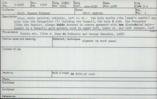 Documentation associated with Hearst Museum object titled Icon, accession number 7-5466, described as Icon; wood; painted; subjects, left to right: the holy worthy John (monk’s outfit) the holy John the Evangelist (?) holding the Gospel, the holy John the Precursor (John the Baptist always dressed in coarse garments with disheveled hair-- hermit in a desert); gold ground; nick in upper left, lower right and left corners, left center edge; probably late 17th century; 1600-1700 AD. Cost $200.00.