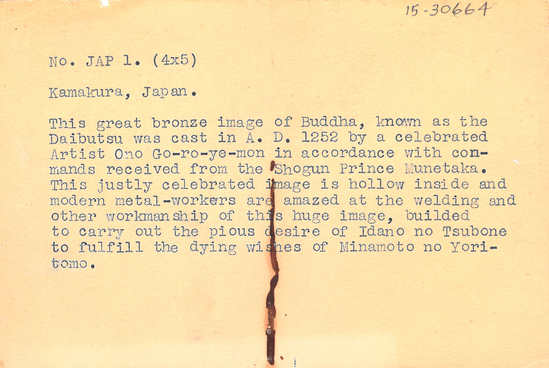 Hearst Museum object 2 of 2 titled Black-and-white negative, accession number 15-30664, described as 4 x 5" Negative. Kamakura, Japan. Great Buddha statue.  Hoefler's original description: "Kamakura, Japan. This great bronze image of Buddha, known as the Daibutsu was cast in A. D. 1252 by a celebrated Artist Ono Go-ro-ye-mon in accordance with comands received from the Shogun Prince Munetaka. This justly celebrated image is hollow inside and modern metal-workers are amazed at the welding and other workmanship of this huge image, builded to carry out the pious desire of Idano no Tsubone to fulfill the dying wishes of Minamoto no Yoritomo."(Prints Supplied To: Hills Brothers.)