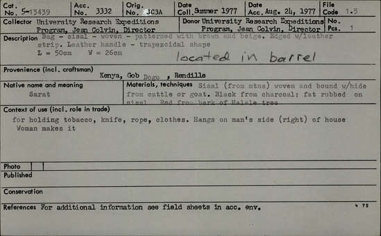 Documentation associated with Hearst Museum object titled Woven bag w/ leather straps, accession number 5-13439, described as Sarat., Kenya, Gob Dogo, Rendille. Summer, 1977. 5-13439, acc no. 3332. Orig. No. 3a. File code: 1.5 Collector: Jean Colvin. Donor: Jean Colvin. Materials, techniques: Sisal (from mountains) woven and bound with hide from cattle or goat. Black from charcoal; fat rubbed on sisal. Red from bark of Hahale trees. Context of use: For holding tobacco, knife, rope, clothes. Hangs on man's side (right) of house. Woman makes it. Description: Bag- sisal- woven- patterned with brown and beige. Edged with leather strip. Leather handle- trapezoidal shape. L=50 cm. W=26 cm. Located in barrel. References: for additional information see field sheets in acc. env.