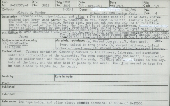 Documentation associated with Hearst Museum object titled Tobacco case, accession number 9-12557a-d, described as Tobacco case, pipe holder, and ojime: The tobacco case (a) is of soft, coarse grained dark brown wood carved to resemble an owl.  Wings in relief, feathers incised.  The rest is smooth and simple.  Bottom flat, portion cut out and reglued to facilitate the hollowing out of the interior.  The face (b) is of lighter, harder wood, serves as ‘lid’, hinged by the cord.  Prominent beak, inlaid mother of pearl eyes, gouged lines representing feathers.  The pipe holder (c) is carved of dark wood in form of standing man with arms stretched above head, mouth agape.  Back side hollowed out.  Key hole in base.  The ojime (d) is of red, mold formed lacquer, design depicting phoenix and lion-dog (shishi).