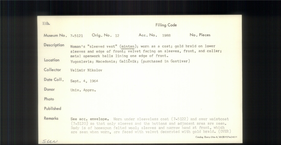 Documentation associated with Hearst Museum object titled Vest, accession number 7-5121, described as Woman's sleeved vest (mintan); worn as a coat; gold braid on lower sleeves and edge of front; velvet facing on sleeves, front, and collar; metal openwork balls lining one edge of front. Worn under sleeveless coat 7-5122 and and over waistcoat 7-5120  so that only sleeves and the buttons and adjacent areas are seen. Body is of homespun felted wool; sleeves and narrow band at front, which are seen when worn, are faced with velvet decorated with gold braid. 7-5120-22 always worn as a single unit. Worn everyday but especially on Sunday and for festivals, and especially by younger women. Made by Terzija, professional tailors who make folk costumes. Worn by women at time of collection, 1964. 7-5119-5128 comprise a complete costume.