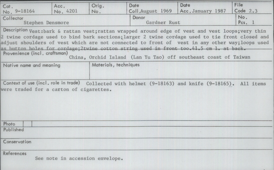 Documentation associated with Hearst Museum object titled Vest, accession number 9-18164, described as Vest: bark and rattan vest; rattan wrapped around edge of vest and vest loops; very thin 2 twine cordage used to bind bark sections; larger 2 twine cordage used to tie front closed and adjust shoulders of vest which are not connected to front of vest in any other way; loops used as button holes for cordage; 2 twine cotton string used in front too; collected with helmet (9-18163) and knife (9-18165).  All items were traded for a carton of cigarettes.