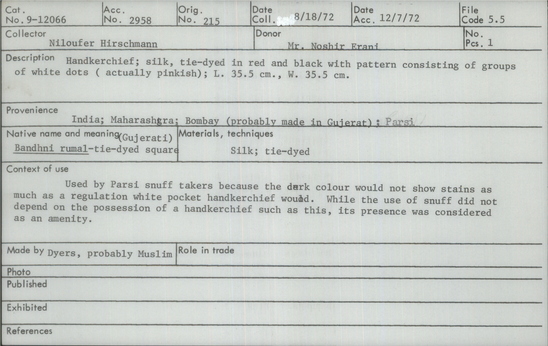 Documentation associated with Hearst Museum object titled Handkerchief, accession number 9-12066, described as Handkerchief; Bandhni rumal (Gujerati) -- tie-dyed square; silk, tie-dyed in red and black with pattern consisting of groups of white dots (actually pinkish); L. 35.5 cm., W. 35.5 cm. Made by dyers, probably Muslim. Used by Parsi snuff takers because the dark colour would not show stains as much as a regulation white pocket handkerchief would. While the use of snuff did not depend on the possession of a handkerchief such as this, its presence was considered as an amenity.