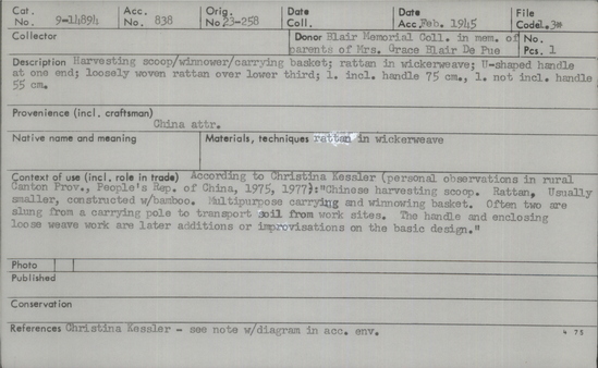 Documentation associated with Hearst Museum object titled Winnower, accession number 9-14894, described as Harvesting scoop/ winnower/carrying basket. Rattan in wickerweave; U-shaped handle at one end; loosely woven rattan over lower third. Length including handle: 75cm. length not including handle: 55cm. Context: According to Christina Kessler (personal observations in rural Canton province of the PRC in 1975 and 1977): "Chinese harvesting scoop. Rattan. Usually smaller, constructed with bamboo. Multipurpose carrying and winnowing basket. Often two are slung from a carrying pole to transport soil from work sites. The handle and enclosing loose weave work are later additions or improvisations on the basic design.