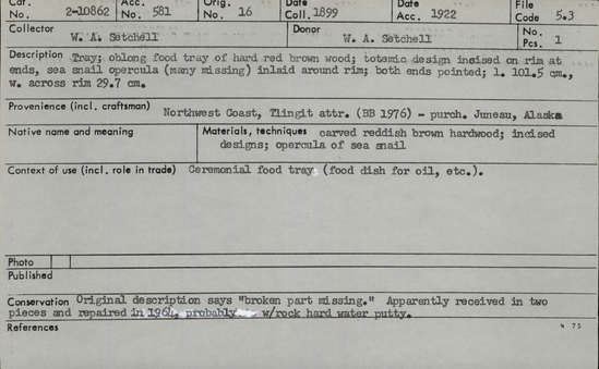 Documentation associated with Hearst Museum object titled Tray, accession number 2-10862, described as Oblong, of hard red brown wood, totemic design incised on rim at ends, sea snail opercula (many missing) inlaid around rim; both ends pointed. Original description says "broken part missing.