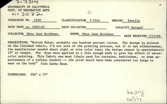 Documentation associated with Hearst Museum object titled Textile, accession number 7-7314, described as Fide Cathe Howe: "Dotted Swiss, probably one hundred percent cotton. The design is printed on the finished fabric, I'm not sure of the printing process, but it if was silkscreened, the manufacturer needed about eight or nine color runs; the design repeat is approximately 19" in length. The dyes were applied in a thin enough wash to give the effect of watercolor painting. This fabric was most likely used for curtains, bedclothes, or some appurtenance of a ladies; boudoir — the print would have been considered too large to wear on the body.