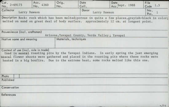 Documentation associated with Hearst Museum object titled Cooking stone, accession number 2-69175, described as Rock which has been melted; porous in quite a few places, greyish-black in color; melted on sand on great deal of body surface.  Used in mescal roasting pits by the Yavapai Indians.  In early spring the just emerging mescal flower shoots were gathered and placed in the roasting pits where these rocks were heated in a big bonfire.  Due to the extreme heat, some rocks melted like this one.
