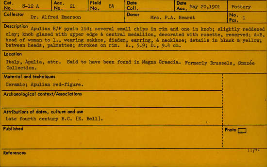 Documentation associated with Hearst Museum object titled Pyxis lid, accession number 8-12a, described as Apulian red figure pyxis lid; several small chips in rim and one in knob; slightly reddened clay; knob glazed with upper edge and central medallion, decorated with rosette, reserved; A-B, head of woman to left, wearing sakkos, diadem, earring, and neckalce; details in black and yellow; between heads, palmettes; strokes on rim. Once in Brussels in the Somzée Collection.