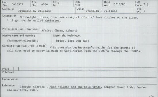 Documentation associated with Hearst Museum object titled Gold weights, accession number 5-10577, described as Goldweight, brass, lost wax cast; circular with four notches on the sides. 4.18 gm. weight called agyiratwe. The everyday businessman's weight for the amount of gold dust used as money in much of West Africa from the 1400s through the 1800s.