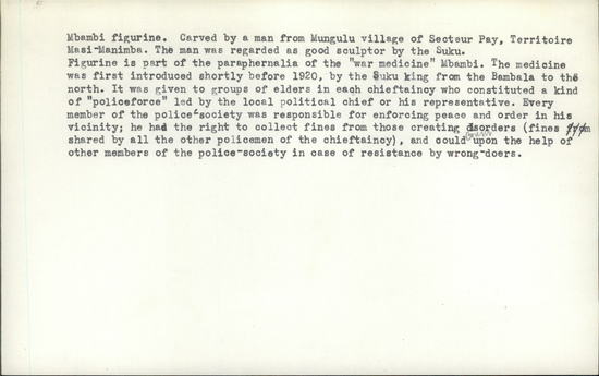 Documentation associated with Hearst Museum object titled Figurine, accession number 5-1553, described as Carved wooden figurine, Suku “fetish;” Mbambi (Northeast Baasuku). Height 48.23 cm. Mbambi figurine. Carved by a man from Mungulu village of Secteur Pay, Territoire Masi-Manimba. The manwas regarded as a good sculptor by the Suku. Figurine is part of the paraphernalia of the “war medicine” Mbambi. The medicine was first introduced shortly before 1920, by the Suku king from the Bambala to the north. It was given to groups of elders in each chieftaincy who constituted a kind of “policeforce” led by local political chief or his representative. Every member of the police society was responsible for enforcing peace and order in his vicinity; he had the right to collect fines from those creating disorders (fines shared by all the other policemen of the chieftaincy), and could count upon the help of other members of the police-society in case of resistance by wrong-doers.