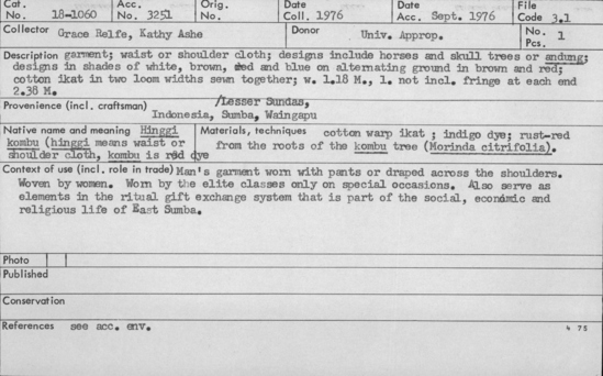 Documentation associated with Hearst Museum object titled Pants, accession number 18-1060, described as Garment; waist or shoulder cloth; designs include horses and skull trees or “andung;” designs in shades of white, brown, red and blue on alternating ground in brown and red; cotton ikat in two loom widths sewn together. Man;s garment worn with pants or draped across the shoulders. Woven by women. Worn by the elite classes only on special occasions. Also serve as elements in ritual gift exchange system that is part of the social, economic and religious life of East Sumba. Width 1.18 m. Length not including fringe at each end. 2.38 m.