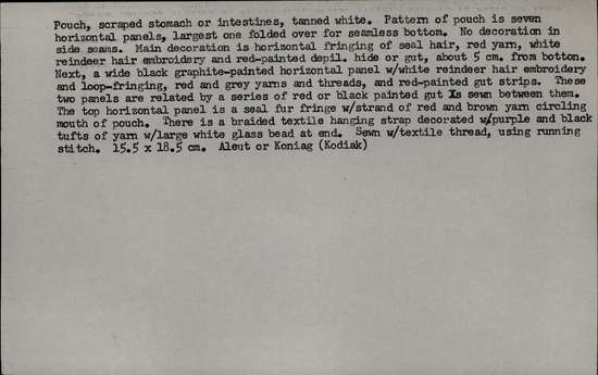 Documentation associated with Hearst Museum object titled Pouch, accession number 2-5805, described as Scraped stomach or intestines, tanned white. Made in 7 horizontal panels, largest one folded over for a seamless bottom. No decoration in side seams. Main decoration is horizontal fringing of seal hair, red yarn, white reindeer hair embroidery and red-painted depilated hide or gut, about 5 cm from bottom. Next, a wide black graphite-painted horizontal panel with white reindeer hair embroidery and loop-fringing, red and gray yarns and threads, and red-painted gut strips. White windpipe skin inset with black & red dyed gutskin and seal fur; trimmed with white quill and red wool yarn. Bag string: braided white cotton yarn into which pink, black tufts of cotton have been mixed, at end a white glass bead.