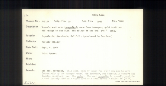 Documentation associated with Hearst Museum object titled Sash, accession number 7-5124, described as Woman's wool sash (prepaska); made from homespun; gold braid and red fringe on one side; red fringe at one end' 146 inches long. This sash, made by women for their own use is worn (especially by the younger women) for everyday, but especially sundays and festive occasions, over the pojas. The word prepaka is normally used for a sash loosely tied or a cloth tied as a sash around a child. Glichik the name is used to distinguish it from other type of sash (pojas, 7-5123) also worn. Still worn by some women at time of collection, 1964. 7-5119-5128 comprise a complete costume.