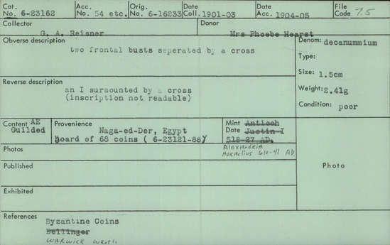 Documentation associated with Hearst Museum object titled Coin: æ 10 nummia (decanummium), accession number 6-23162, described as Obverse: two frontal busts separated by a cross or sword. Reverse: an I surmounted by a cross (inscription not readable) Denomination: decanummium Size: 1.5 cm Weight: 2.41 g Condition: poor Content: AE guilded Provenience: Naga-ed-Der, Egypt. Hoard of 68 coins (6-23121-88) Mint Date: Alexandria Heraclitus 610-14 A.D. Reference: Warwick Wroth. Byzantine Coins.