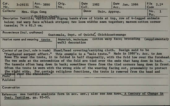 Documentation associated with Hearst Museum object titled Head cloth, accession number 3-29231, described as Textile/ utility cloth/ tzute; cotton with varicolored zigzag bands with row of birds at top, row of four legged animals below; red warp face with black stripes; two loom widths sewn together; maroon cotton corner tassels; 74 X 82.5 cm. Shawl/ head covering/ carrying cloth. Design said to be "feathered serpent effect." This example is a "male tzute." Made in 1980's. Per Ann Rowe to wear the tzute, it is folded in half diagonally, with the fold low over the forehead. The two ends at the extremities of the fold are tied over the ends that hang down in back. The tassels often hang down in back; sometimes those from the tied corners hang down in front. Often the tzute is worn with the wrong side of the weaving facing out, presumably to protect the right side. For certain religious functions, the tzute is removed from the head and draped over the shoulders. Textile analysis form in accession envelope.