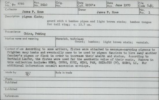 Documentation associated with Hearst Museum object titled Pigeon flute, accession number 9-9780, described as Pigeon flute; gourd with 4 bamboo pipes and light brown stain; bamboo tongue for tail ring; 15.7 cm. According to some writers, flutes were attached to message-carrying pigeons to frighten away hawks and eventually came to be used by pigeon fanciers to lure away another fancier’s pigeon or flock in order to increase their wealth and status. According to Berthold Laufer, the flutes were used for the aesthetic value of their music. Makers in this collection include: HUNG, CHUNG, KUEI, MING, PAN, SHIH-TZU (?), SHENG, LI.