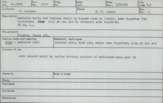 Documentation associated with Hearst Museum object titled Leather rope, accession number 5-11588, described as Guru - medicine belt, Nigeria, Hausa att. July 27, 1972. 5-11588, acc no. 2879, file code 3.1 Collector: T.D. Lanagan. Donor: W.H. Lawson. Materials, techniques: leather strip dyed red, edges sewn together; loop at one end Context of use: worn around waist by native doctor; pouches of medicines hung upon it Description: medicine belt; red leather strip is turned over on itself, sewn together for thickness; loop at one end to attach ends together; 92 cm. l.;