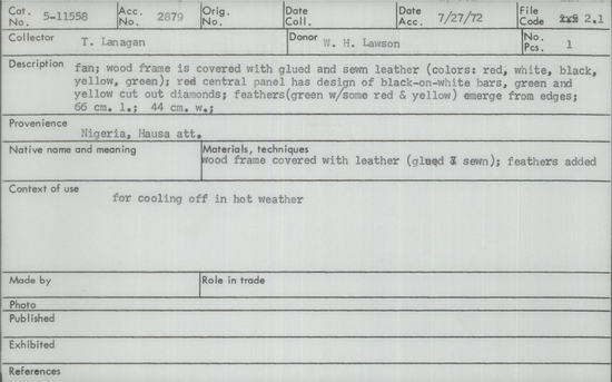 Documentation associated with Hearst Museum object titled Fan, accession number 5-11558, described as Fan, Nigeria, Hausa att. July 27, 1972. 5-11558, acc no. 2879, file code 2.1. Collector: T.D. Lanagan. Donor: W.H. Lawson. Materials, techniques: wood frame covered with leather (glued & sewn); feathers added Context of use: for cooling off in hot weather Description: fan; wood frame is covered with glued and sewn leather (colors: red, white, black, yellow, green); red central panel has design of black-on-white bars, green and yellow cut out diamonds; feathers (green with some red and yellow) emerge from edges; 66 cm. l.; 44 cm. w.;