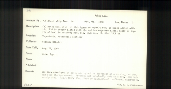 Documentation associated with Hearst Museum object titled Metal bowl, accession number 7-5133a,b, described as a) Metal bowl with b) lid; (saan so kapak); bowl is brass plated with tin; olid is copper plated with tin and has engraved floral motif on top; rim of bowl is notched; bowl diameter 18.6 cm; lid diameter 15.8 cm. In daily use by entire household as a serving, eating and food storage vessel. Probably not orinally made as a set. Now only rarely used. About 1850-1900. Made by professional craftsman, bakardzija.