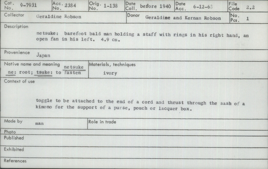 Documentation associated with Hearst Museum object titled Netsuke, accession number 9-7931, described as Netsuke: barefoot bald man holding a staff with rings in his right hand, an open fan in his left. 4.9 cm. ••According to the donor's catalog: "Netsuke in ivory of a man, standing. He is bald-robed—and-bare-footed. In his right hand he holds a shakujo (a staff with rings) and in his left an open large fan—which semi-conceals his face—which is smiling. This Daimon was the original ventriloquist. The Nanuta Bushi (orginally Fushi, meaning musical) is the ventriloquist evolution from Fushi—meaning musical— Nanuta, the old name for Osaka in distinction from Edo Bushi (Tokyo) the rural school of ventriloquists. The Buddhist priests used to carry a shakujo to warn the insects on their paths against being crushed by their bare feet—the feet bare also to lessen the danger to the insects. The ventriloquist shakes his shakujo to warn his audience of the approaching joke and laughs behind his fan—for the approaching joke, it being considered by the Japanese bad taste to laugh openly, in the face of someone else. It also is considered bad taste ever to point with the finger—it must be done with some object held in the hand (like a pen). Notice: Image restricted due to its potentially sensitive nature. Contact Museum to request access.