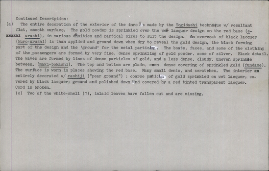 Documentation associated with Hearst Museum object titled Container, netsuke and bead, accession number 9-12546, described as Inro, netsuke and ojime: Inro (a) is a lacquer box of 5 nesting sections. Top and bottom: side oval shape. Raised cord guides. Brown braided silk cord tied at bottom w/ double loop. Elaborate detailed depiction of a ferry full of various types of people, half portrayed on one side, continuous w/ other. 2 small boats beside it w/ men fishing. High seas. All portrayed by gold and silver sprinkles (maki-e) on black ground. Netsuke (b) is carved ivory representing a Buddhist angel (tennin) flying, holding lotus blossom. Scroll work and crosshatch textile patterns on the flowing robes. Hair and eyes painted black. Ojime (c) is a white ivory bead inlaid w/ mother of pearl, tortoise shell, coral and white shell depicting vines, butterfly and wisteria blossoms, W/ incised and painted detail.  (a) The entire decoration of the exterior of the inro is made by the Togidashi technique w/ resultant flat, smooth surface. The gold powder is sprinkled over the wet lacquer design on the red base (e-rushi), in various densities and partical sizes to suit the design. An overcoat of black lacquer (kuro-urushi) is than [then] applied and ground down when dry to reveal the gold design, the black forming part of the design and the 'ground' for the metal particles. The boats, faces, and some of the clothing of the passengers are formed by very fine, dense sprinkling of gold powder, some of silver. Black detail. The waves are formed by lines of dense particles of gold, and a less dense, cloudy, uneven sprinkle between. (maki-bokashi). The top and bottom are plain, even dense covering of sprinkled gold (fundame). The surface is worn in places showing the red base. Many small dents, and scratches. The interior entirely decorated w/ nashiji ("pear ground"): coarse particles of gold sprinkled on wet lacquer; covered by black lacquer; ground and polished down and covered by a red tinted transparent lacquer. Cord is broken. (c) Two of the white-shell (?), inlaid leaves have fallen out and are missing. L. (a) 8.7cm.; (b) 4.5cm. Dia. (c) 2cm.