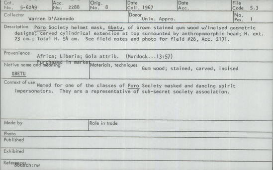 Documentation associated with Hearst Museum object titled Helmet mask, accession number 5-6249, described as Poro" Society helmet mask, "Gbetu", of brown stained gum wood with incised geometric designs; carved cylindrical extension at top surmounted by anthropomorphic head; height ext. 23 cm; total height 54 cm.  see field notes and photo for field #26, acc. 2171.
