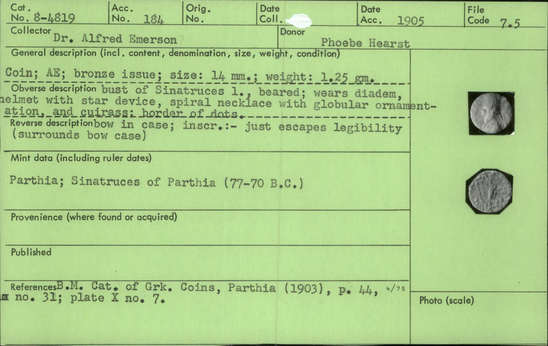 Documentation associated with Hearst Museum object titled Coin: æ, accession number 8-4819, described as Coin; AE; Greek. 1.25 grams, 14 mm. Sinatruces, 77-70 BC. Parthia. Obverse: bust of Sinatruces l. bearded, helmeted, diademed, cuirassed. Reverse: bow in case. Remarks:  "inscription:- just escapes legibility (surrounds bow case).