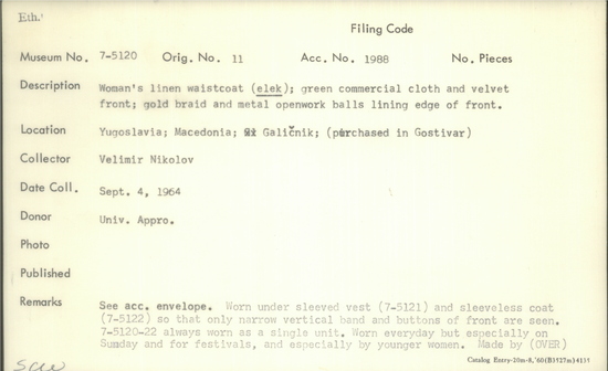 Documentation associated with Hearst Museum object titled Waistcoat, accession number 7-5120, described as Woman's linen waistcoat (elek); green commercial cloth and velvet front; gold braid and metal openwork balls lining edge of front. Worn under sleeved vest 7-5121 and sleeveless coat, 7-5122, so that only narrow vertical band and buttons of front are seen. 7-5120-22 always worn as a single unit. Worn everyday but especially on Sunday and for festivals, and especially by younger women. Made by Terzija, professional tailors who make folk costumes. Worn by women at time of collection, 1964. 7-5119-5128 comprise a complete costume.