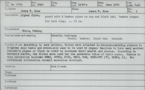 Documentation associated with Hearst Museum object titled Pigeon flute, accession number 9-9786, described as Pigeon flute; gourd with 8 bamboo pipes and black ink; bamboo tongue for tail ring; 15 cm. According to some writers, flutes were attached to message-carrying pigeons to frighten away hawks and eventually came to be used by pigeon fanciers to lure away another fancier’s pigeon or flock in order to increase their wealth and status. According to Berthold Laufer, the flutes were used for the aesthetic value of their music. Makers in this collection include: HUNG, CHUNG, KUEI, MING, PAN, SHIH-TZU (?), SHENG, LI.