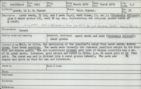 Documentation associated with Hearst Museum object titled Pod, accession number 9-9355b, described as Carob pod (Ceratonia siliqua): dark brown;  length 11 cm. Part of a collection of carob seeds, pods and wheat grains to illustrate the derivation of the jeweler's carat from carob seeds, Arabic qirat, from Greek keration.  The seeds were formerly the standard jeweler's weight in the Near East and Moslem world. The old traditional mithqal gold coin on Moslem countries has a weight of 24 carob seeds.  Likewise, gold alloys are rated in 24ths, i.e. 10 carat gold is 10/24 fine gold.  The carat was and is divided into 4 carat grains (wheat).  The pods are sugary and serve as food for men and livestock.